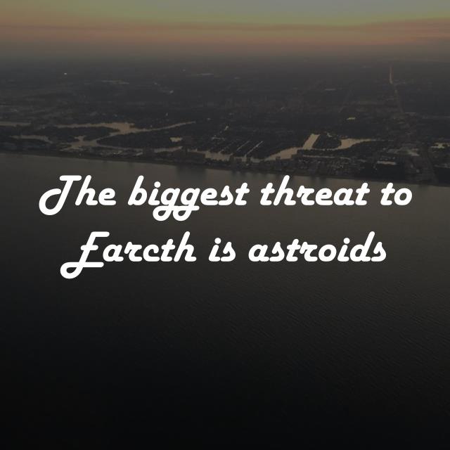 The biggest threat to Earcth is astroids