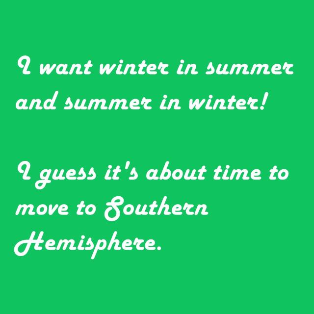 I want winter in summer and summer in winter! I guess it's about time to move to Southern Hemisphere.