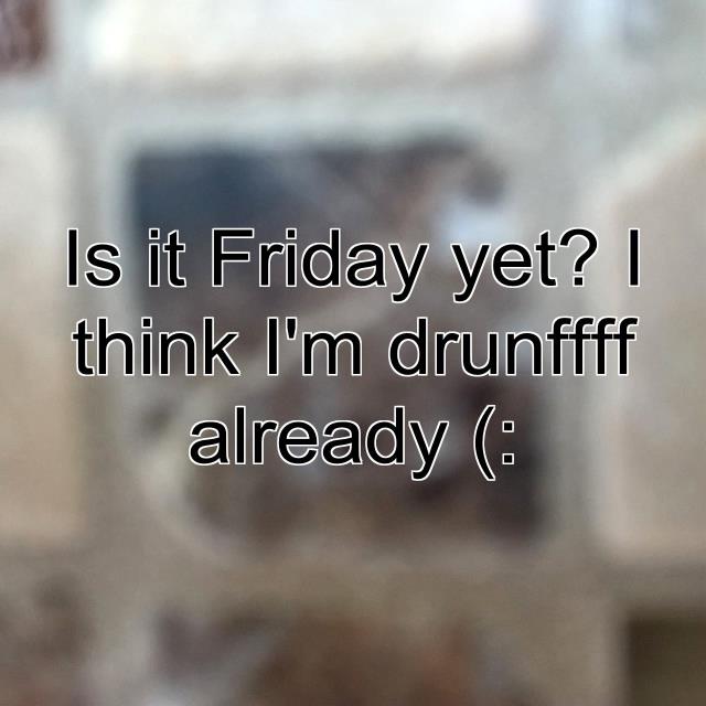Is it Friday yet? I think I'm drunffff already (: