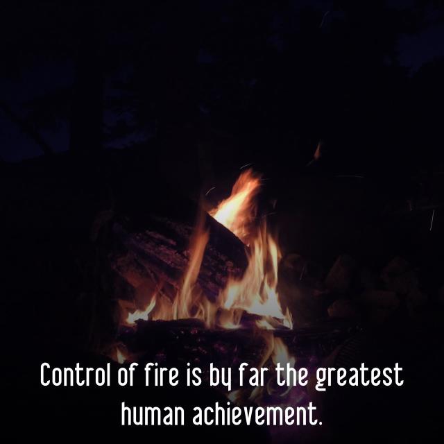 Control of fire is by far the greatest human achievement.