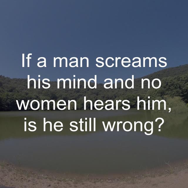 If a man screams his mind and no women hears him, is he still wrong?