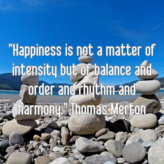 "Happiness is not a matter of intensity but of balance and order and rhythm and harmony." Thomas Merton